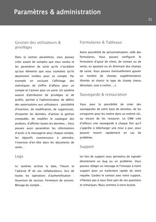 Paramètres & administration
                                                                                                                           21




Gestion des utilisateurs &                                     Formulaires & Tableaux
privilèges
                                                               Autre possibilité de personnalisation, celle des
Dans la section paramètres, vous pouvez                        formulaires.    Vous      pouvez     configurer        le
créer autant de comptes que vous voulez et                     formulaire d’ajout de client, de contact ou de
les paramétrer de sorte qu’ils n’accèdent                      vente, en ajoutant ou en éliminant des champs
qu’aux éléments que vous souhaitez qu’ils                      de saisie. Vous pouvez éventuellement ajouter
deviennent visibles pour ce compte. Par                        un     nombre    de     champs      supplémentaires
exemple        en     excluant        l’affichage        des   illimités et choisir le type de champ (menu
statistiques    de     chiffre     d’affaire    pour     un    déroulant, case à cocher, ...).
compte et l’activer pour un autre. Un système
avancé    d'attribution       de     privilèges     et   de    Sauvegarde & restauration
profils, permet à l'administrateur de définir
des autorisations aux utilisateurs : possibilité               Vous    avez    la    possibilité   de        créer   des
d'insertion, de modification, de suppression,                  sauvegardes de votre base de données, de les
d'exporter les données, d’activer la gestion                   enregistrer pour les mettre dans un endroit sûr,
comptable, de modifier le catalogue des                        ou encore de les restaurer. Le CRM crée
produits, d’afficher toutes les données... Vous                d’ailleurs une sauvegarde à chaque fois qu’il
pouvez aussi paramétrer les informations                       s’apprête à télécharger une mise à jour, pour
d’accès à la messagerie pour chaque compte,                    pouvoir     revenir    rapidement        en     cas   de
les   objectifs      commerciaux          à     atteindre,     problème.
l’insertion d’en-tête dans les documents de
vente…                                                         Support

Logs                                                           Un lien de support vous permettra de signaler
                                                               directement un bug ou un problème. Vous
Le    système       archive   la     date,     l’heure    et   pouvez rédiger un message et l’envoyer à notre
l’adresse IP de vos collaborateurs, lors de                    support pour un traitement rapide de votre
toutes   les    opérations         d’authentification      :   requête. Gardez le contact avec notre support,
Ouverture de session, Fermeture de session,                    n'hésitez pas à nous faire part de vos questions
Blocage du compte…                                             et remarques. Nous sommes à votre écoute.
 