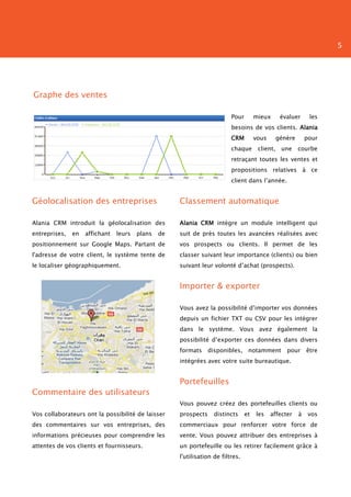 5




Graphe des ventes

                                                                          Pour        mieux       évaluer      les
                                                                          besoins de vos clients. Alania
                                                                          CRM         vous       génère       pour
                                                                          chaque       client,    une     courbe
                                                                          retraçant toutes les ventes et
                                                                          propositions relatives à ce
                                                                          client dans l’année.


Géolocalisation des entreprises                      Classement automatique

Alania CRM introduit la géolocalisation des          Alania CRM intègre un module intelligent qui
entreprises,   en   affichant   leurs   plans   de   suit de près toutes les avancées réalisées avec
positionnement sur Google Maps. Partant de           vos prospects ou clients. Il permet de les
l'adresse de votre client, le système tente de       classer suivant leur importance (clients) ou bien
le localiser géographiquement.                       suivant leur volonté d’achat (prospects).


                                                     Importer & exporter

                                                     Vous avez la possibilité d’importer vos données
                                                     depuis un fichier TXT ou CSV pour les intégrer
                                                     dans le système. Vous avez également la
                                                     possibilité d’exporter ces données dans divers
                                                     formats     disponibles, notamment             pour      être
                                                     intégrées avec votre suite bureautique.


                                                     Portefeuilles
Commentaire des utilisateurs
                                                     Vous pouvez créez des portefeuilles clients ou
Vos collaborateurs ont la possibilité de laisser     prospects     distincts     et   les    affecter     à    vos
des commentaires sur vos entreprises, des            commerciaux pour renforcer votre force de
informations précieuses pour comprendre les          vente. Vous pouvez attribuer des entreprises à
attentes de vos clients et fournisseurs.             un portefeuille ou les retirer facilement grâce à
                                                     l'utilisation de filtres.
 