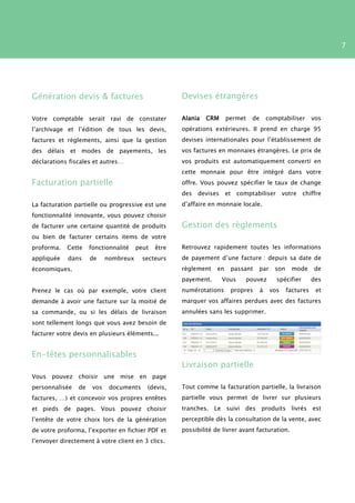 7




Génération devis & factures                          Devises étrangères

Votre comptable serait ravi de constater             Alania   CRM      permet   de       comptabiliser       vos
l’archivage et l’édition de tous les devis,          opérations extérieures. Il prend en charge 95
factures et règlements, ainsi que la gestion         devises internationales pour l’établissement de
des délais et modes de payements, les                vos factures en monnaies étrangères. Le prix de
déclarations fiscales et autres…                     vos produits est automatiquement converti en
                                                     cette monnaie pour être intégré dans votre
Facturation partielle                                offre. Vous pouvez spécifier le taux de change
                                                     des   devises     et comptabiliser         votre chiffre
La facturation partielle ou progressive est une      d’affaire en monnaie locale.
fonctionnalité innovante, vous pouvez choisir
de facturer une certaine quantité de produits        Gestion des règlements
ou bien de facturer certains items de votre
proforma.   Cette    fonctionnalité    peut   être   Retrouvez rapidement toutes les informations
appliquée    dans    de     nombreux     secteurs    de payement d’une facture : depuis sa date de
économiques.                                         règlement    en    passant   par       son    mode      de
                                                     payement.       Vous    pouvez         spécifier        des
Prenez le cas où par exemple, votre client           numérotations      propres      à    vos     factures    et
demande à avoir une facture sur la moitié de         marquer vos affaires perdues avec des factures
sa commande, ou si les délais de livraison           annulées sans les supprimer.
sont tellement longs que vous avez besoin de
facturer votre devis en plusieurs éléments...


En-têtes personnalisables
                                                     Livraison partielle
Vous pouvez choisir une mise en page
personnalisée   de    vos    documents    (devis,    Tout comme la facturation partielle, la livraison
factures, …) et concevoir vos propres entêtes        partielle vous permet de livrer sur plusieurs
et pieds de pages. Vous pouvez choisir               tranches. Le suivi des produits livrés est
l’entête de votre choix lors de la génération        perceptible dès la consultation de la vente, avec
de votre proforma, l’exporter en fichier PDF et      possibilité de livrer avant facturation.
l’envoyer directement à votre client en 3 clics.
 
