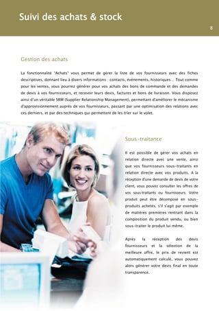Suivi des achats & stock
                                                                                                            8




Gestion des achats

La fonctionnalité “Achats“ vous permet de gérer la liste de vos fournisseurs avec des fiches
descriptives, donnant lieu à divers informations : contacts, événements, historiques… Tout comme
pour les ventes, vous pourrez générer pour vos achats des bons de commande et des demandes
de devis à vos fournisseurs, et recevoir leurs devis, factures et bons de livraison. Vous disposez
ainsi d’un véritable SRM (Supplier Relationship Management), permettant d'améliorer le mécanisme
d'approvisionnement auprès de vos fournisseurs, passant par une optimisation des relations avec
ces derniers, et par des techniques qui permettent de les trier sur le volet.




                                                            Sous-traitance

                                                            Il est possible de gérer vos achats en
                                                            relation directe avec une vente, ainsi
                                                            que vos fournisseurs sous-traitants en
                                                            relation directe avec vos produits. A la
                                                            réception d'une demande de devis de votre
                                                            client, vous pouvez consulter les offres de
                                                            vos sous-traitants ou fournisseurs. Votre
                                                            produit peut être décomposé en sous-
                                                            produits achetés, s'il s'agit par exemple
                                                            de matières premières rentrant dans la
                                                            composition du produit vendu, ou bien
                                                            sous-traiter le produit lui même.


                                                            Après     la    réception      des     devis
                                                            fournisseurs    et   la   sélection   de   la
                                                            meilleure offre, le prix de revient est
                                                            automatiquement calculé, vous pouvez
                                                            alors générer votre devis final en toute
                                                            transparence.
 