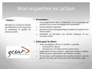  Prestations :
1. Accompagnement dans le diagnostic et la proposition de
solutions sur la vision stratégique de l’association.
2. Communication corporate.
3. Business Process Reengineering et création de supports à sa
mise en place.
4. Animation et formation aux bonnes pratiques et aux
nouveaux outils.
 Gains pour le client :
1. Vision stratégique à MT et LT clarifiée : 2 priorités
1. Développement régional
2. Développement des filières grands comptes CAC40
2. Organisation RH plus efficace : règlement intérieur, création
fiches de poste, organisation des relations sociales.
3. De nouveaux outils adaptés à la nouvelle structure : suivi de
gestion de projet, des temps de travail, facturation, paie.
Mon expertise en action
11
Enjeux :
Absorber la croissance brutale
des effectifs (x2 en 6 mois) tout
en améliorant la qualité du
service au client
 
