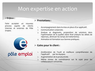  Prestations :
1. Accompagnement dans la mise en place d’un applicatif.
2. Communication corporate.
3. Analyse et diagnostic, proposition de solutions dans
l’optimisation de la qualité client final (réduire les délais de
réponses, diminuer les temps de traitements).
4. Animation et formation aux bonnes pratiques.
 Gains pour le client :
1. Amélioration de l’outil et meilleure compréhension de
l’applicatif par les équipes.
2. Augmentation de la productivité.
3. Même niveau de connaissance sur le sujet pour les
collaborateurs concernés.
Mon expertise en action
12
Enjeux :
Faire accepter un nouveau
process auprès de clients
internes et externes de Pôle
Emploi.
 