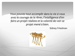 Vous pouvez tout accomplir dans la vie si vous
avez le courage de le rêver, l’intelligence d’en
faire un projet réaliste et la volonté de voir ce
projet mené à bien.
Sidney Friedman
 