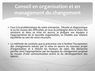  Face à la problématique de votre entreprise, j’étudie et diagnostique
la ou les causes des difficultés, je vous accompagne dans le choix des
solutions et dans sa mise en œuvre, je prépare vos équipes à
l’appropriation de la nouvelle organisation, et j’établis une relation
équilibrée au sein de votre structure.
 La méthode de conduite que je préconise vise à faciliter l'acceptation
des changements induits par la mise en œuvre du nouveau projet
d’organisation et à réduire les facteurs de rejet. Ma démarche
permet ainsi l’appropriation par les équipes du changement proposé
au moyen d’une communication active et du développement des
talents.
Conseil en organisation et en
management du changement
4
 