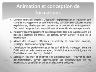 1. Devenir manager-coach : Découvrir, expérimenter et revisiter son
style de management et son leadership, partager ses cultures et ses
expériences, challenger ses croyances à propos du management.
Découvrir les principes, les pratiques et les outils du manager-coach.
2. Réussir l’accompagnement du changement lors des suppressions de
postes : gestion du stress, du temps, savoir garder le cap et la
motivation.
3. Mener des réunions efficaces : assertivité et holacratie, analyse,
stratégie, animation, engagement.
4. Développer les performances et les soft skills du manager : sens de
l’efficacité et de la communication, flexibilité et adaptabilité, sens de
l’initiative et du collectif, créativité.
5. Manager, coacher et motiver ses collaborateurs : trouver le bon
positionnement, savoir accompagner ses collaborateurs en les
motivant au quotidien et gérer les situations délicates.
Animation et conception de
formations
5
 