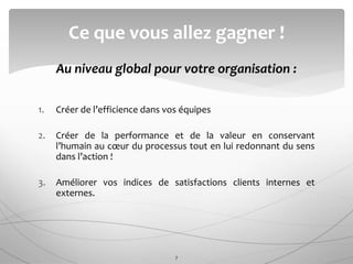 Au niveau global pour votre organisation :
1. Créer de l’efficience dans vos équipes
2. Créer de la performance et de la valeur en conservant
l’humain au cœur du processus tout en lui redonnant du sens
dans l’action !
3. Améliorer vos indices de satisfactions clients internes et
externes.
Ce que vous allez gagner !
7
 