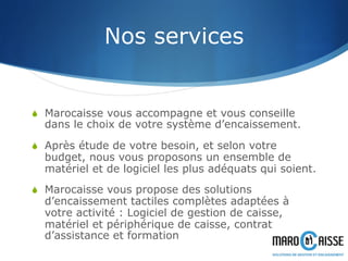 Nos services
S  Marocaisse vous accompagne et vous conseille
dans le choix de votre système d’encaissement.
S  Après étude de votre besoin, et selon votre
budget, nous vous proposons un ensemble de
matériel et de logiciel les plus adéquats qui soient.
S  Marocaisse vous propose des solutions
d’encaissement tactiles complètes adaptées à
votre activité : Logiciel de gestion de caisse,
matériel et périphérique de caisse, contrat
d’assistance et formation
 