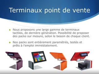 Terminaux point de vente
S  Nous proposons une large gamme de terminaux
tactiles, de dernière génération. Possibilité de proposer
des packs sur mesure, selon le besoin de chaque client.
S  Nos packs sont entièrement paramétrés, testés et
prêts à l'emploi immédiatement.
 