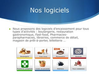 Nos logiciels
S  Nous proposons des logiciels d’encaissement pour tous
types d’activités : boulangerie, restauration
gastronomique, Fast-food, Pharmacies-
parapharmacies, librairies, commerce de détail,
magasin de prêt-à-porter, billetterie …
 