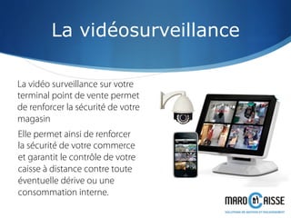 La vidéosurveillance
La vidéo surveillance sur votre
terminal point de vente permet
de renforcer la sécurité de votre
magasin
Elle permet ainsi de renforcer
la sécurité de votre commerce
et garantit le contrôle de votre
caisse à distance contre toute
éventuelle dérive ou une
consommation interne.
 