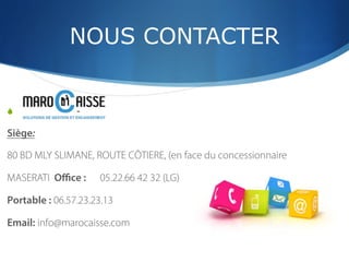 NOUS CONTACTER
S  -
Siège:
80 BD MLY SLIMANE, ROUTE CÔTIERE, (en face du concessionnaire
MASERATI Oﬃce : 05.22.66 42 32 (LG)
Portable : 06.57.23.23.13
Email: info@marocaisse.com
 