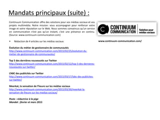 Mandats principaux (suite) :
Continuum Communication offre des solutions pour vos médias sociaux et vos
projets multimédia. Notre mission: vous accompagner pour renforcer votre
image et votre réputation sur le Web. Nous sommes convaincus qu’un service
en communication n’est pas qu’un instant, c’est une présence en continu.
(Source: www.continuum-communication.com)
 Rédaction de 4 articles sur les médias sociaux:
Évolution du métier de gestionnaire de communautés
http://www.continuum-communication.com/2015/02/25/evolution-du-
metier-de-gestionnaire-de-communautes/
Top 5 des dernières nouveautés sur Twitter
http://www.continuum-communication.com/2015/02/12/top-5-des-dernieres-
nouveautes-sur-twitter/
L’ABC des publicités sur Twitter
http://www.continuum-communication.com/2015/03/17/labc-des-publicites-
sur-twitter/
Meerkat, la sensation de l’heure sur les médias sociaux
http://www.continuum-communication.com/2015/03/30/meerkat-la-
sensation-de-lheure-sur-les-medias-sociaux/
Poste : rédactrice à la pige
Mandat : février et mars 2015
www.continuum-communication.com/
 