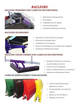 RACLEURS
RACLEURS PRIMAIRES AVEC LAMES EN POLYURETHANE :
RACLEURS SECONDAIRES
RACLEURS CHASSE-PIERRES AVEC LAMES EN POLYURETHANE
LAMES DE REMPLACEMENT POUR RACLEURS
 Efficacité de nettoyage élevée
 Économique
 Compatible avec les agrafes
 Lame en polyuréthane
 Installation & Maintenance faciles
 S’installe sur le brin retour du convoyeur
 Efficacité de nettoyage élevée
 Compatibles avec les agrafes
 Lames en Polyuréthane ou en Carbures de Tungstène
 Installation et Maintenance faciles
 S’installe a l’intérieur du convoyeur ,
avant le tambour de renvoi
 Lames en V ou en Diagonale
 Lames en Polyuréthane ou en caoutchouc
 Installation et Maintenance faciles
 Lames en polyuréthane pour
applications variées,
 Interchangeables avec plusieurs
racleurs
 Dureté de 45 a 92 Shore A
 Meilleure durée de vie
 
