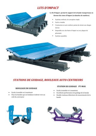 LITS D’IMPACT
STATIONS DE GUIDAGE, ROULEAUX AUTO CENTREURS
Le lit d’impact permet le support de la bande transporteuse en
dessous des zones d’impact (avalanches de matières)
 Systèmes renforcés, de conception simple
 Facile a installer
 Construction en acier renforcé, permet de résister aux charges
élevées
 Disponible avec des barres d’impact ou avec plaques de
glissement
 Systèmes ajustables
STATION DE GUIDAGE PT-MAX
 Facile à installer et à maintenir
 Excellente performance de guidage de la bande
 Double rouleaux détecteurs de mouvements de la
bande
ROULEAUX DE GUIDAGE
 Facile à installer et à maintenir
 Pour les bandes qui on tendance à dévier vers un
coté du convoyeur
 