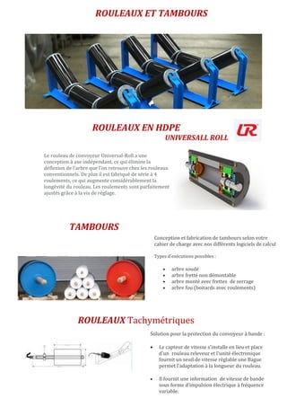 ROULEAUX ET TAMBOURS
Le rouleau de convoyeur Universal-Roll a une
conception à axe indépendant, ce qui élimine la
déflexion de l’arbre que l’on retrouve chez les rouleaux
conventionnels. De plus il est fabriqué de série à 4
roulements, ce qui augmente considérablement la
longévité du rouleau. Les roulements sont parfaitement
ajustés grâce à la vis de réglage.
ROULEAUX EN HDPE
UNIVERSALL ROLL
ROULEAUX Tachymétriques
Conception et fabrication de tambours selon votre
cahier de charge avec nos différents logiciels de calcul
Types d'exécutions possibles :
 arbre soudé
 arbre fretté non démontable
 arbre monté avec frettes de serrage
 arbre fou (boitards avec roulements)
.
TAMBOURS
Solution pour la protection du convoyeur à bande :
 Le capteur de vitesse s'installe en lieu et place
d'un rouleau releveur et l'unité électronique
fournit un seuil de vitesse réglable une Bague
permet l'adaptation à la longueur du rouleau.
 Il fournit une information de vitesse de bande
sous forme d'impulsion électrique à fréquence
variable.
.
 