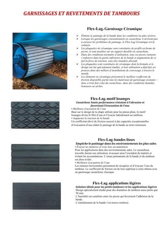 GARNISSAGES ET REVETEMENTS DE TAMBOURS
Flex-Lag® Garnissage Céramique
 Élimine le patinage de la bande dans les conditions les plus sévères.
 Lorsque les garnissages conventionnels en caoutchouc n’arrivent pas
à enrayer les problèmes de patinage, le Flex-Lag Céramique est la
solution
 Les plaquettes de céramique sont constituées de profils en forme de
picots, et sont moulées sur un support durable en caoutchouc.
 Dans des conditions normales d’utilisation, tous ces picots viennent
s’enfoncer dans la partie inférieure de la bande et augmentent de ce
fait la force de traction, sans être toutefois abrasifs
 Les plaquettes sont constituées de céramique dont la formule et le
design ont été spécialement étudiés, et leur utilisation a déjà fait ses
preuves dans des milliers d´installations de convoyage à travers le
monde.
 Les éléments en céramique présentent le meilleur coefficient de
friction disponible parmi tous les matériaux de garnissage existants –
deux à trois fois celui du caoutchouc, dans des conditions humides,
boueuses ou sèches.
Flex-Lag® motif losanges
Caoutchouc haute performance résistant à l’abrasion et
favorisant l’évacuation de l’eau.
• Meilleure évacuation de l’eau
Basé sur le design de la chape utilisée pour les pneus pluie, le motif
losanges divise le film d’eau et l’évacue latéralement au tambour.
• Augmente la traction de la bande
Un coefficient élevé de friction associé à des capacités exceptionnelles
d’évacuation d’eau réduit le patinage de la bande au strict minimum.
Flex-Lag® bandes lisses
Empêche le patinage dans les environnements les plus sales.
• Évacue les matières et évite leur accumulation
Pour les applications dans des environnements sales. Le caoutchouc
travaille durant son utilisation, évacuant ainsi l’excédent de matière et
évitant les accumulations. L’usure prématurée de la bande et du tambour
est alors évitée.
• Meilleure évacuation de l’eau
Les rainures horizontales permettent de récupérer et d’évacuer l’eau du
tambour. Le coefficient de friction est de loin supérieur à celui obtenu avec
un garnissage caoutchouc classique.
Flex-Lag® applications légères
Solution idéale pour les petits tambours et les applications légères
Design spécialement étudié pour des diamètres de tambour aussi petits que
50 mm.
L’humidité est canalisée entre les picots qui favorisent l’adhésion de la
bande.
L’entraînement de la bande s’en trouve renforcé.
 
