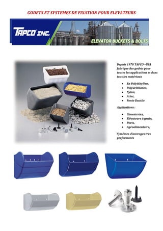 GODETS ET SYSTEMES DE FIXATION POUR ELEVATEURS
Depuis 1970 TAPCO –USA
fabrique des godets pour
toutes les applications et dans
tous les matériaux
 En Polyéthylène,
 Polyuréthanes,
 Nylon,
 Acier,
 Fonte Ductile
Applications :
 Cimenteries,
 Élévateurs à grain,
 Ports,
 Agroalimentaire,
Systèmes d’ancrages très
performants
 
