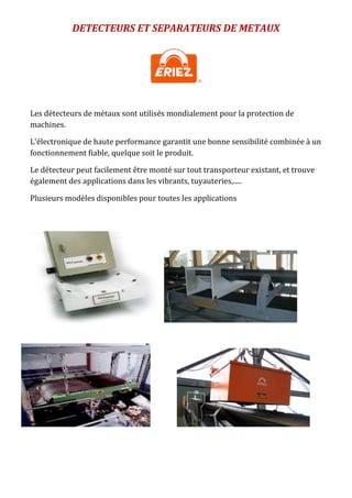 DETECTEURS ET SEPARATEURS DE METAUX
Les détecteurs de métaux sont utilisés mondialement pour la protection de
machines.
L'électronique de haute performance garantit une bonne sensibilité combinée à un
fonctionnement fiable, quelque soit le produit.
Le détecteur peut facilement être monté sur tout transporteur existant, et trouve
également des applications dans les vibrants, tuyauteries,.....
Plusieurs modèles disponibles pour toutes les applications
 