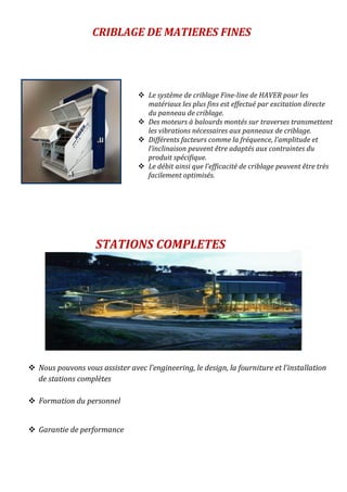 CRIBLAGE DE MATIERES FINES
 Nous pouvons vous assister avec l’engineering, le design, la fourniture et l’installation
de stations complètes
 Formation du personnel
 Garantie de performance
STATIONS COMPLETES
 Le système de criblage Fine-line de HAVER pour les
matériaux les plus fins est effectué par excitation directe
du panneau de criblage.
 Des moteurs à balourds montés sur traverses transmettent
les vibrations nécessaires aux panneaux de criblage.
 Différents facteurs comme la fréquence, l’amplitude et
l’inclinaison peuvent être adaptés aux contraintes du
produit spécifique.
 Le débit ainsi que l’efficacité de criblage peuvent être très
facilement optimisés.
 