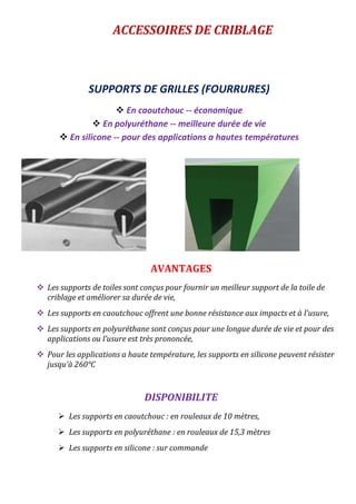 ACCESSOIRES DE CRIBLAGE
SUPPORTS DE GRILLES (FOURRURES)
 En caoutchouc -- économique
 En polyuréthane -- meilleure durée de vie
 En silicone -- pour des applications a hautes températures
AVANTAGES
 Les supports de toiles sont conçus pour fournir un meilleur support de la toile de
criblage et améliorer sa durée de vie,
 Les supports en caoutchouc offrent une bonne résistance aux impacts et à l’usure,
 Les supports en polyuréthane sont conçus pour une longue durée de vie et pour des
applications ou l’usure est très prononcée,
 Pour les applications a haute température, les supports en silicone peuvent résister
jusqu'à 260°C
DISPONIBILITE
 Les supports en caoutchouc : en rouleaux de 10 mètres,
 Les supports en polyuréthane : en rouleaux de 15,3 mètres
 Les supports en silicone : sur commande
 