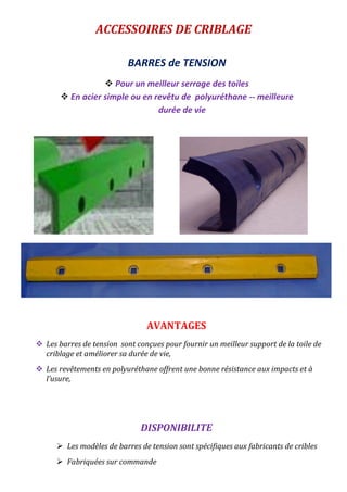 ACCESSOIRES DE CRIBLAGE
BARRES de TENSION
 Pour un meilleur serrage des toiles
 En acier simple ou en revêtu de polyuréthane -- meilleure
durée de vie
AVANTAGES
 Les barres de tension sont conçues pour fournir un meilleur support de la toile de
criblage et améliorer sa durée de vie,
 Les revêtements en polyuréthane offrent une bonne résistance aux impacts et à
l’usure,
DISPONIBILITE
 Les modèles de barres de tension sont spécifiques aux fabricants de cribles
 Fabriquées sur commande
 