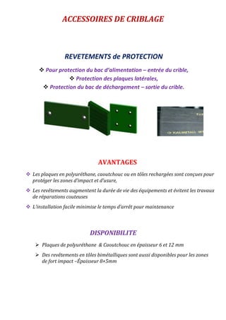 ACCESSOIRES DE CRIBLAGE
REVETEMENTS de PROTECTION
 Pour protection du bac d’alimentation – entrée du crible,
 Protection des plaques latérales,
 Protection du bac de déchargement – sortie du crible.
AVANTAGES
 Les plaques en polyuréthane, caoutchouc ou en tôles rechargées sont conçues pour
protéger les zones d’impact et d’usure,
 Les revêtements augmentent la durée de vie des équipements et évitent les travaux
de réparations couteuses
 L’installation facile minimise le temps d’arrêt pour maintenance
DISPONIBILITE
 Plaques de polyuréthane & Caoutchouc en épaisseur 6 et 12 mm
 Des revêtements en tôles bimétalliques sont aussi disponibles pour les zones
de fort impact –Épaisseur 8+5mm
 