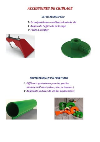 ACCESSOIRES DE CRIBLAGE
PROTECTEURS EN POLYURETHANE
 Différents protecteurs pour les parties
soumises à l’usure (arbres, têtes de boulons…)
 Augmente la durée de vie des équipements
DEFLECTEURS D’EAU
 En polyuréthane – meilleure durée de vie
 Augmente l’efficacité de lavage
 Facile à installer
 