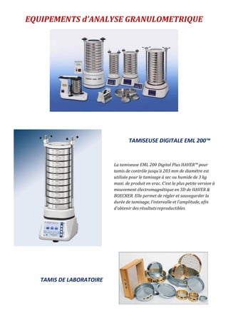 EQUIPEMENTS d’ANALYSE GRANULOMETRIQUE
La tamiseuse EML 200 Digital Plus HAVER™ pour
tamis de contrôle jusqu'à 203 mm de diamètre est
utilisée pour le tamisage à sec ou humide de 3 kg
maxi. de produit en vrac. C’est la plus petite version à
mouvement électromagnétique en 3D de HAVER &
BOECKER. Elle permet de régler et sauvegarder la
durée de tamisage, l'intervalle et l'amplitude, afin
d'obtenir des résultats reproductibles
TAMISEUSE DIGITALE EML 200™
TAMIS DE LABORATOIRE
 