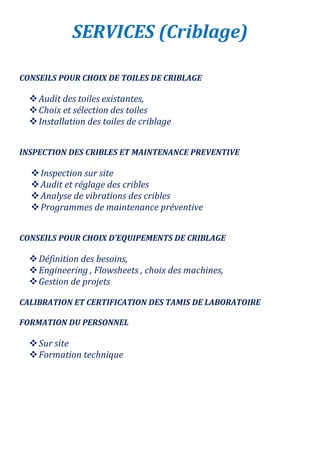 SERVICES (Criblage)
CONSEILS POUR CHOIX DE TOILES DE CRIBLAGE
Audit des toiles existantes,
Choix et sélection des toiles
Installation des toiles de criblage
INSPECTION DES CRIBLES ET MAINTENANCE PREVENTIVE
Inspection sur site
Audit et réglage des cribles
Analyse de vibrations des cribles
Programmes de maintenance préventive
CONSEILS POUR CHOIX D’EQUIPEMENTS DE CRIBLAGE
Définition des besoins,
Engineering , Flowsheets , choix des machines,
Gestion de projets
CALIBRATION ET CERTIFICATION DES TAMIS DE LABORATOIRE
FORMATION DU PERSONNEL
Sur site
Formation technique
 