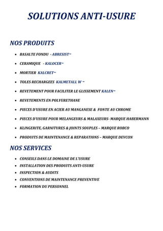 SOLUTIONS ANTI-USURE
NOS PRODUITS
 BASALTE FONDU - ABRESIST™
 CERAMIQUE - KALOCER™
 MORTIER KALCRET™
 TOLES RECHARGEES KALMETALL W ™
 REVETEMENT POUR FACILITER LE GLISSEMENT KALEN™
 REVETEMENTS EN POLYURETHANE
 PIECES D’USURE EN ACIER AU MANGANESE & FONTE AU CHROME
 PIECES D’USURE POUR MELANGEURS & MALAXEURS- MARQUE HABERMANN
 KLINGERITE, GARNITURES & JOINTS SOUPLES – MARQUE ROBCO
 PRODUITS DE MAINTENANCE & REPARATIONS – MARQUE DEVCON
NOS SERVICES
 CONSEILS DANS LE DOMAINE DE L’USURE
 INSTALLATION DES PRODUITS ANTI-USURE
 INSPECTION & AUDITS
 CONVENTIONS DE MAINTENANCE PREVENTIVE
 FORMATION DU PERSONNEL
 