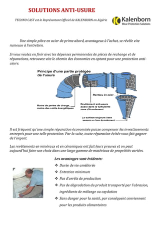 Une simple pièce en acier de prime abord, avantageux à l’achat, se révèle vite
ruineuse à l’entretien.
Si vous voulez en finir avec les dépenses permanentes de pièces de rechange et de
réparations, retrouvez vite le chemin des économies en optant pour une protection anti-
usure.
Il est fréquent qu’une simple réparation économisée puisse compenser les investissements
entrepris pour une telle protection. Par la suite, toute réparation évitée vous fait gagner
de l’argent.
Les revêtements en minéraux et en céramiques ont fait leurs preuves et on peut
aujourd'hui faire son choix dans une large gamme de matériaux de propriétés variées.
Les avantages sont évidents:
SOLUTIONS ANTI-USURE
TECHNO CAST est le Représentant Officiel de KALENBORN en Algérie
 Durée de vie améliorée
 Entretien minimum
 Pas d'arrêts de production
 Pas de dégradation du produit transporté par l'abrasion,
ingrédients de mélange ou oxydation
 Sans danger pour la santé, par conséquent conviennent
pour les produits alimentaires
 