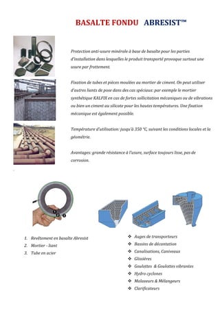 .
1. Revêtement en basalte Abresist
2. Mortier - liant
3. Tube en acier
BASALTE FONDU ABRESIST™
Protection anti-usure minérale à base de basalte pour les parties
d’installation dans lesquelles le produit transporté provoque surtout une
usure par frottement.
Fixation de tubes et pièces moulées au mortier de ciment. On peut utiliser
d’autres liants de pose dans des cas spéciaux: par exemple le mortier
synthétique KALFIX en cas de fortes sollicitation mécaniques ou de vibrations
ou bien un ciment au silicate pour les hautes températures. Une fixation
mécanique est également possible.
Température d’utilisation: jusqu’à 350 °C, suivant les conditions locales et la
géométrie.
Avantages: grande résistance à l’usure, surface toujours lisse, pas de
corrosion.
 Auges de transporteurs
 Bassins de décantation
 Canalisations, Caniveaux
 Glissières
 Goulottes & Goulottes vibrantes
 Hydro cyclones
 Malaxeurs & Mélangeurs
 Clarificateurs
 