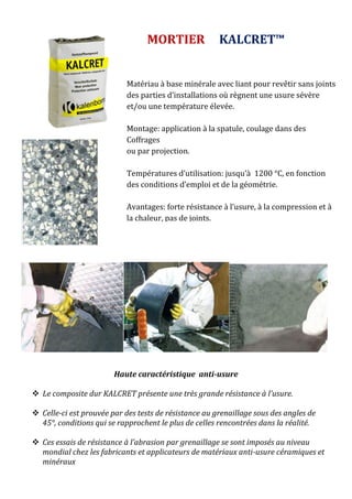 Haute caractéristique anti-usure
 Le composite dur KALCRET présente une très grande résistance à l’usure.
 Celle-ci est prouvée par des tests de résistance au grenaillage sous des angles de
45°, conditions qui se rapprochent le plus de celles rencontrées dans la réalité.
 Ces essais de résistance à l’abrasion par grenaillage se sont imposés au niveau
mondial chez les fabricants et applicateurs de matériaux anti-usure céramiques et
minéraux
MORTIER KALCRET™
Matériau à base minérale avec liant pour revêtir sans joints
des parties d’installations où règnent une usure sévère
et/ou une température élevée.
Montage: application à la spatule, coulage dans des
Coffrages
ou par projection.
Températures d’utilisation: jusqu’à 1200 °C, en fonction
des conditions d’emploi et de la géométrie.
Avantages: forte résistance à l’usure, à la compression et à
la chaleur, pas de joints.
 