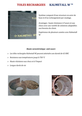 Haute caractéristique anti-usure
 Les tôles rechargées Kalmetall W peuvent atteindre une dureté de 65 HRC
 Resistance aux températures jusqu'à 750 °C
 Haute résistance aux chocs et à l’impact
 Longue durée de vie
TOLES RECHARGEES KALMETALL W ™
Système composé d’une structure en acier de
base et d’un rechargement par soudage.
Avantages : haute résistance à l'usure et aux
chocs avec une variété de solutions adaptables
aux besoins du client.
Expérience de plusieurs années avec Kalmetall
W
 