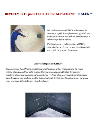 Caractéristiques du KALEN™
Les plaques de KALEN sont réalisées dans différentes tailles et épaisseurs. La coupe
précise et un procédé de déformation thermique nous permettent de les adapter
exactement aux équipements qui doivent être revêtus. Elles sont normalement montées
avec des vis ou des boulons soudés. Notre équipe de techniciens Kalenborn sont sur place
pour procéder à l'installation chez des clients.
REVETEMENTS pour FACILITER le GLISSEMENT KALEN ™
Les revêtements en KALEN présentent de
bonnes propriétés de glissement, grâce à leurs
surfaces lisses qui empêchent le colmatage et
le bourrage des matières.
L’utilisation des revêtements en KALEN
minimise les arrêts de production et conduit
souvent à de grandes économies
 