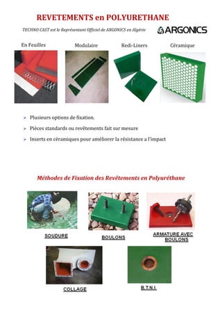 Méthodes de Fixation des Revêtements en Polyuréthane
REVETEMENTS en POLYURETHANE
 Plusieurs options de fixation.
 Pièces standards ou revêtements fait sur mesure
 Inserts en céramiques pour améliorer la résistance a l’impact
En Feuilles Modulaire Redi-Liners Céramique
TECHNO CAST est le Représentant Officiel de ARGONICS en Algérie
 