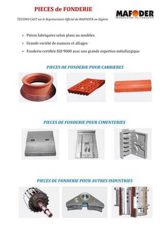 PIECES de FONDERIE
PIECES DE FONDERIE POUR CARRIERES
PIECES DE FONDERIE POUR CIMENTERIES
PIECES DE FONDERIE POUR AUTRES INDUSTRIES
TECHNO CAST est le Représentant Officiel de MAFODER en Algérie
 Pièces fabriquées selon plans ou modèles.
 Grande variété de nuances et alliages
 Fonderie certifiée ISO 9000 avec une grande expertise métallurgique
 
