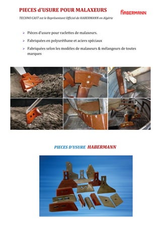 PIECES d’USURE POUR MALAXEURS
TECHNO CAST est le Représentant Officiel de HABERMANN en Algérie
PIECES D’USURE HABERMANN
 Pièces d’usure pour raclettes de malaxeurs.
 Fabriquées en polyuréthane et aciers spéciaux
 Fabriquées selon les modèles de malaxeurs & mélangeurs de toutes
marques
 