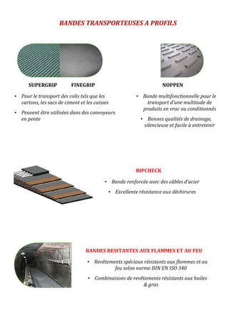 SUPERGRIP FINEGRIP
• Pour le transport des colis tels que les
cartons, les sacs de ciment et les caisses
• Peuvent être utilisées dans des convoyeurs
en pente
BANDES TRANSPORTEUSES A PROFILS
NOPPEN
• Bande multifonctionnelle pour le
transport d’une multitude de
produits en vrac ou conditionnés
• Bonnes qualités de drainage,
silencieuse et facile à entretenir
RIPCHECK
• Bande renforcée avec des câbles d’acier
• Excellente résistance aux déchirures
BANDES RESITANTES AUX FLAMMES ET AU FEU
• Revêtements spéciaux résistants aux flammes et au
feu selon norme DIN EN ISO 340
• Combinaisons de revêtements résistants aux huiles
& gras
 
