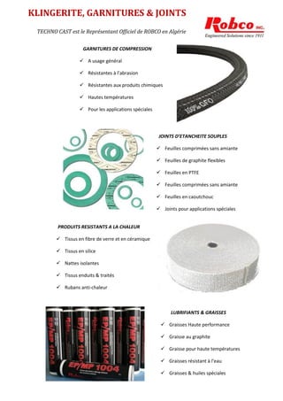 GARNITURES DE COMPRESSION
 A usage général
 Résistantes à l’abrasion
 Résistantes aux produits chimiques
 Hautes températures
 Pour les applications spéciales
JOINTS D’ETANCHEITE SOUPLES
 Feuilles comprimées sans amiante
 Feuilles de graphite flexibles
 Feuilles en PTFE
 Feuilles comprimées sans amiante
 Feuilles en caoutchouc
 Joints pour applications spéciales
PRODUITS RESISTANTS A LA CHALEUR
 Tissus en fibre de verre et en céramique
 Tissus en silice
 Nattes isolantes
 Tissus enduits & traités
 Rubans anti-chaleur
LUBRIFIANTS & GRAISSES
 Graisses Haute performance
 Graisse au graphite
 Graisse pour haute températures
 Graisses résistant à l’eau
 Graisses & huiles spéciales
TECHNO CAST est le Représentant Officiel de ROBCO en Algérie
KLINGERITE, GARNITURES & JOINTS
SOUPLES
 
