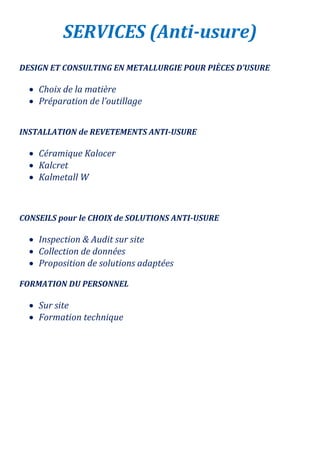 SERVICES (Anti-usure)
DESIGN ET CONSULTING EN METALLURGIE POUR PIÈCES D’USURE
 Choix de la matière
 Préparation de l’outillage
INSTALLATION de REVETEMENTS ANTI-USURE
 Céramique Kalocer
 Kalcret
 Kalmetall W
CONSEILS pour le CHOIX de SOLUTIONS ANTI-USURE
 Inspection & Audit sur site
 Collection de données
 Proposition de solutions adaptées
FORMATION DU PERSONNEL
 Sur site
 Formation technique
 