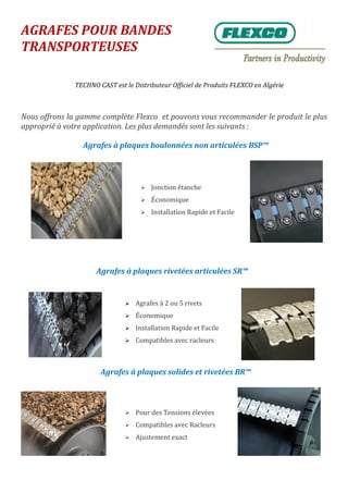 AGRAFES POUR BANDES
TRANSPORTEUSES
TECHNO CAST est le Distributeur Officiel de Produits FLEXCO en Algérie
Nous offrons la gamme complète Flexco et pouvons vous recommander le produit le plus
approprié à votre application. Les plus demandés sont les suivants :
 Agrafes à 2 ou 5 rivets
 Économique
 Installation Rapide et Facile
 Compatibles avec racleurs
 Jonction étanche
 Économique
 Installation Rapide et Facile
 Pour des Tensions élevées
 Compatibles avec Racleurs
 Ajustement exact
Agrafes à plaques rivetées articulées SR™
Agrafes à plaques solides et rivetées BR™
Agrafes à plaques boulonnées non articulées BSP™
 