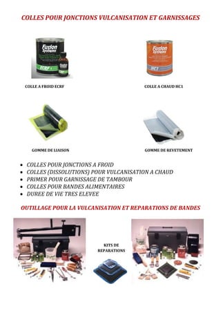 COLLES POUR JONCTIONS VULCANISATION ET GARNISSAGES
 COLLES POUR JONCTIONS A FROID
 COLLES (DISSOLUTIONS) POUR VULCANISATION A CHAUD
 PRIMER POUR GARNISSAGE DE TAMBOUR
 COLLES POUR BANDES ALIMENTAIRES
 DUREE DE VIE TRES ELEVEE
OUTILLAGE POUR LA VULCANISATION ET REPARATIONS DE BANDES
KITS DE
REPARATIONS
COLLE A FROID ECRF COLLE A CHAUD HC1
GOMME DE LIAISON GOMME DE REVETEMENT
 
