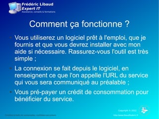 Frédéric Libaud
                     Expert IT
                     Assistance, conseils & formations




                              Comment ça fonctionne ?
      ●     Vous utiliserez un logiciel prêt à l'emploi, que je
            fournis et que vous devrez installer avec mon
            aide si nécessaire. Rassurez-vous l'outil est très
            simple ;
      ●     La connexion se fait depuis le logiciel, en
            renseignent ce que l'on appelle l'URL du service
            qui vous sera communiqué au préalable ;
      ●     Vous pré-payer un crédit de consommation pour
            bénéficier du service.
                                                                         Copyright © 2012

Conditions et tarifs non contractuelles, modifiables sans préavis   http://www.libaudfrederic.fr
 
