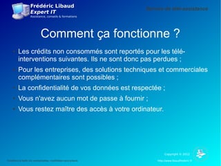 Frédéric Libaud
                                                                    Service de télé-assistance
                     Expert IT
                     Assistance, conseils & formations




                              Comment ça fonctionne ?
     ●    Les crédits non consommés sont reportés pour les télé-
          interventions suivantes. Ils ne sont donc pas perdues ;
     ●    Pour les entreprises, des solutions techniques et commerciales
          complémentaires sont possibles ;
     ●    La confidentialité de vos données est respectée ;
     ●    Vous n'avez aucun mot de passe à fournir ;
     ●    Vous restez maître des accès à votre ordinateur.




                                                                              Copyright © 2012

Conditions et tarifs non contractuelles, modifiables sans préavis        http://www.libaudfrederic.fr
 