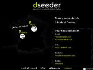 Nous sommes basés
                               à Paris et Nantes.
         Paris


                               Pour nous contacter :
Nantes
                               E-mail.
                                paris@dseeder.com
                                nantes@dseeder.com


                               Web.
                                http://dseeder.com


                               Seedletter.
                                seedletter@dseeder.com


                               Twitter .
                               @dseeder


cabinet conseil   offre   références         contact
 