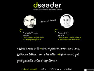 François Verron                  Arnaud Brin
    44 ans                           37 ans
    Consultant innovation            Consultant performance
    & stratégie digitale             & innovation e-business



« Nous avons créé dseeder pour innover avec vous.
Notre ambition, semer les idées (digital seeds) qui
font grandir votre écosystème »

   cabinet conseil    offre   références   contact
 