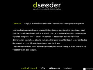 Leitmotiv. La digitalisation impose-t-elle l’innovation? Nous pensons que oui .


Le monde physique devient interactif. La réponse aux besoins classiques peut
se faire plus inventive et efficace tandis que de nouveaux besoins trouvent une
réponse adaptée. Ces « smart responses » découlent d’une démarche
d’innovation coté client et coté métier : décrypter les attentes et leurs contextes
d’usage et les combiner à la performance business.
Innover aujourd’hui, c’est réinventer votre posture de marque dans le siècle de
l’accélération des usages.




         cabinet conseil       offre    références       contact
 