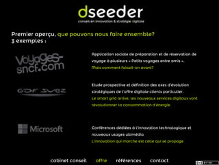 Premier aperçu, que pouvons nous faire ensemble?
3 exemples :

                               Application sociale de préparation et de réservation de
                               voyage à plusieurs « Petits voyages entre amis ».
                               Mais comment faisait-on avant?



                               Etude prospective et définition des axes d’évolution
                               stratégiques de l’offre digitale clients particulier.
                               Le smart grid arrive, les nouveaux services digitaux vont
                               révolutionner la consommation d’énergie.




                               Conférences dédiées à l’innovation technologique et
                               nouveaux usages ubimédia
                               L’innovation qui marche est celle qui se propage




             cabinet conseil     offre       références         contact
 