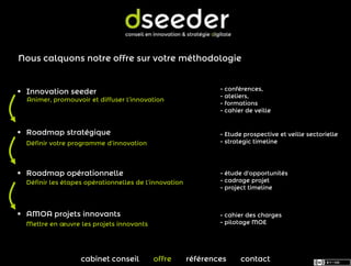 Nous calquons notre offre sur votre méthodologie


                                                               - conférences,
 Innovation seeder
                                                               - ateliers,
  Animer, promouvoir et diffuser l’innovation
                                                               - formations
                                                               - cahier de veille


 Roadmap stratégique                                          - Etude prospective et veille sectorielle
  Définir votre programme d’innovation                         - strategic timeline




 Roadmap opérationnelle                                       - étude d'opportunités
  Définir les étapes opérationnelles de l’innovation           - cadrage projet
                                                               - project timeline



 AMOA projets innovants                                       - cahier des charges
  Mettre en œuvre les projets innovants                        - pilotage MOE




                   cabinet conseil        offre        références     contact
 